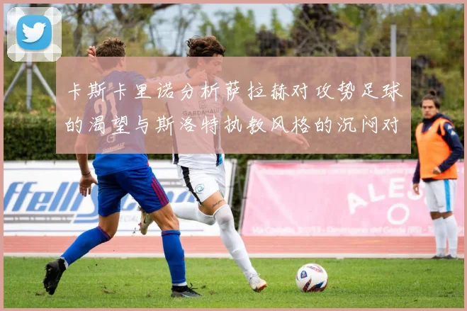 卡斯卡里诺分析萨拉赫对攻势足球的渴望与斯洛特执教风格的沉闷对比