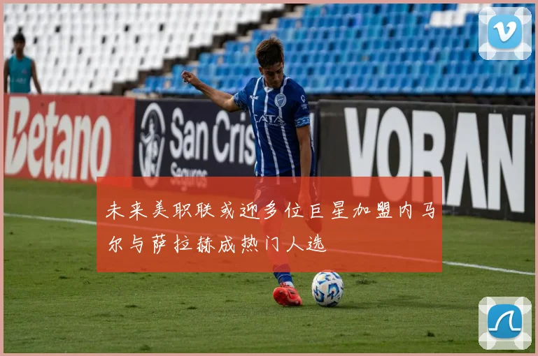 未来美职联或迎多位巨星加盟内马尔与萨拉赫成热门人选