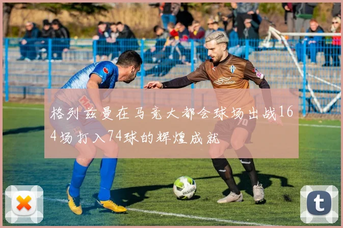 格列兹曼在马竞大都会球场出战164场打入74球的辉煌成就