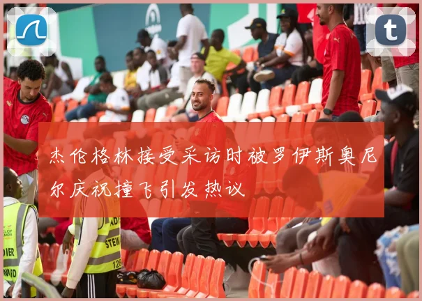 杰伦格林接受采访时被罗伊斯奥尼尔庆祝撞飞引发热议