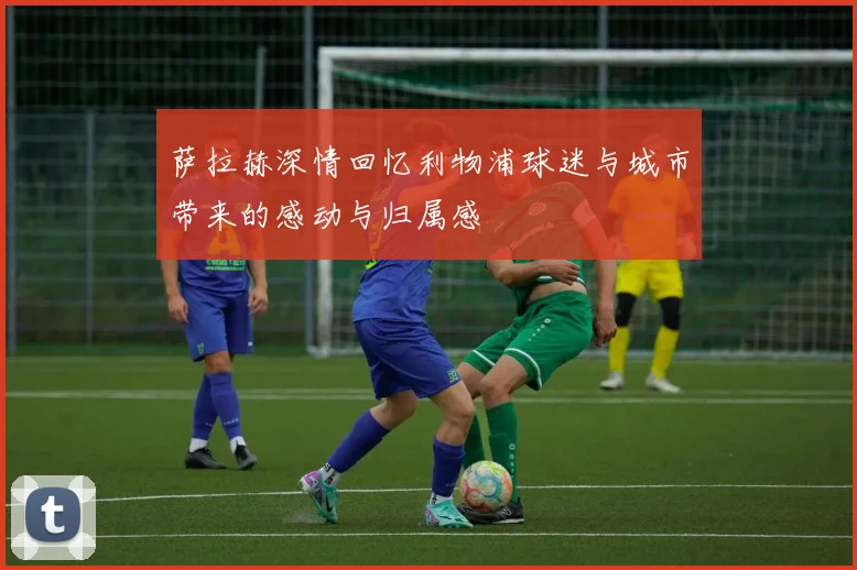 萨拉赫深情回忆利物浦球迷与城市带来的感动与归属感