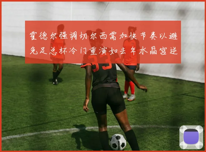 霍德尔强调切尔西需加快节奏以避免足总杯冷门重演如去年水晶宫逆袭曼城