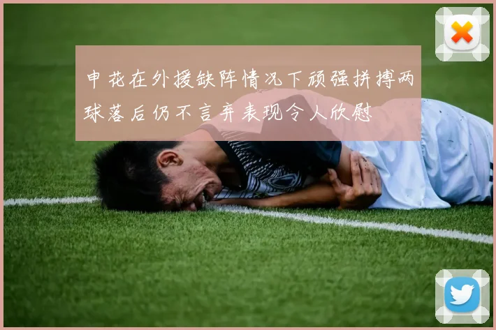 申花在外援缺阵情况下顽强拼搏两球落后仍不言弃表现令人欣慰