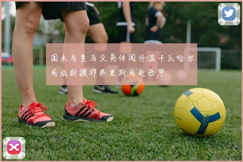 国米与皇马交易传闻升温卡瓦哈尔或成新援邓弗里斯或赴西甲