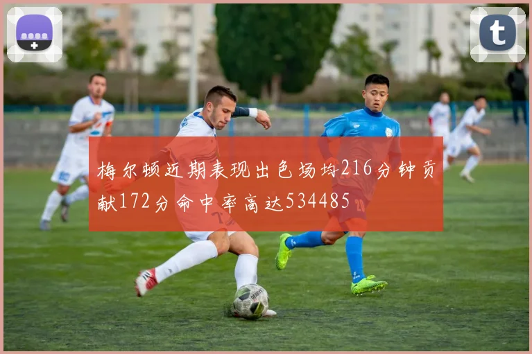梅尔顿近期表现出色场均216分钟贡献172分命中率高达534485