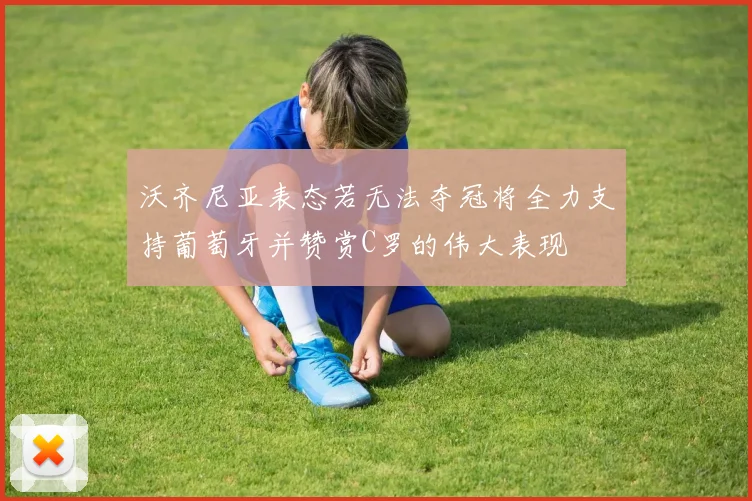 沃齐尼亚表态若无法夺冠将全力支持葡萄牙并赞赏C罗的伟大表现