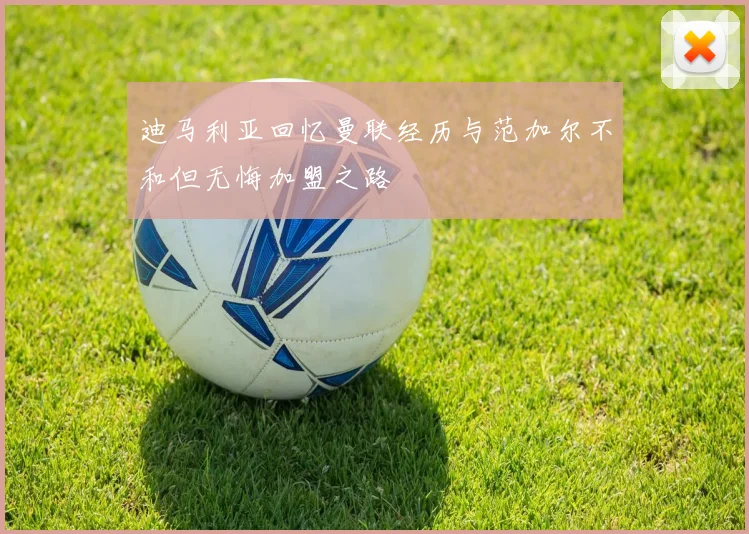 迪马利亚回忆曼联经历与范加尔不和但无悔加盟之路