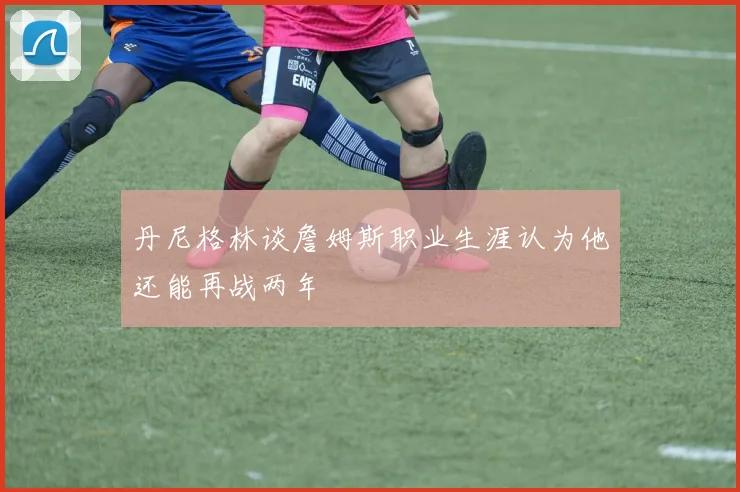 丹尼格林谈詹姆斯职业生涯认为他还能再战两年