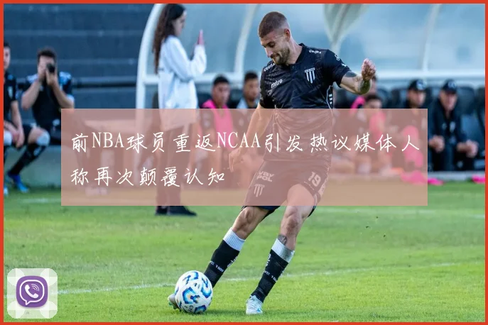 前NBA球员重返NCAA引发热议媒体人称再次颠覆认知