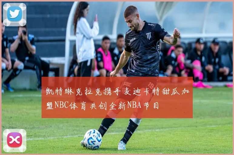 凯特琳克拉克携手麦迪卡特甜瓜加盟NBC体育共创全新NBA节目