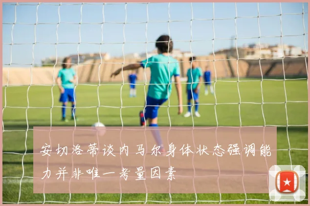 安切洛蒂谈内马尔身体状态强调能力并非唯一考量因素